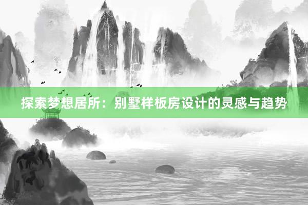 探索梦想居所：别墅样板房设计的灵感与趋势